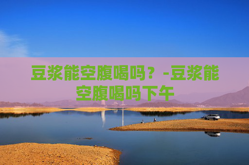 豆浆能空腹喝吗？-豆浆能空腹喝吗下午