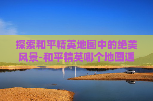 探索和平精英地图中的绝美风景-和平精英哪个地图适合上分
