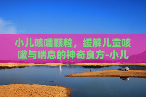 小儿咳喘颗粒，缓解儿童咳嗽与喘息的神奇良方-小儿咳喘颗粒成分
