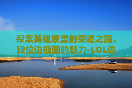 探索英雄联盟的荣耀之路，段位边框图的魅力-LOL边框段位对应图