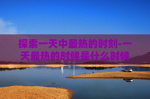 探索一天中最热的时刻-一天最热的时候是什么时候