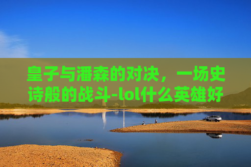 皇子与潘森的对决，一场史诗般的战斗-lol什么英雄好打潘森