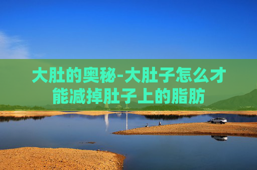 大肚的奥秘-大肚子怎么才能减掉肚子上的脂肪