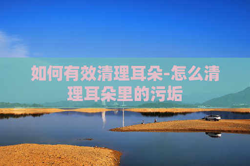 如何有效清理耳朵-怎么清理耳朵里的污垢