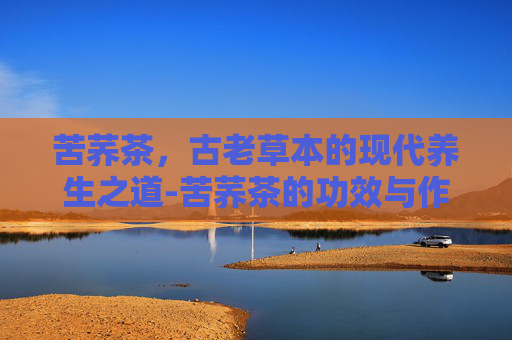 苦荞茶，古老草本的现代养生之道-苦荞茶的功效与作用是什么