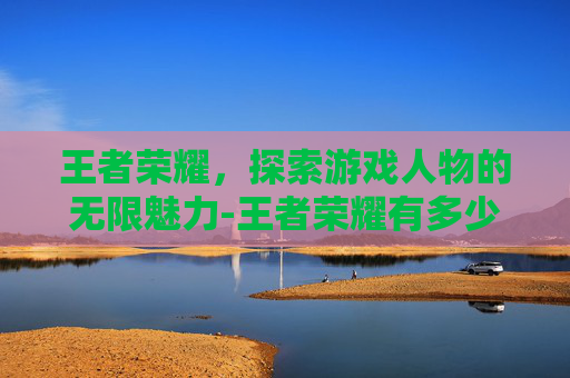 王者荣耀，探索游戏人物的无限魅力-王者荣耀有多少个人物英雄