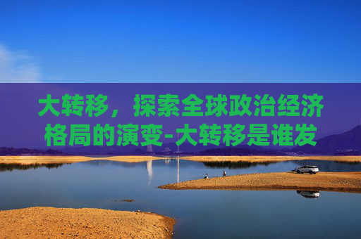 大转移，探索全球政治经济格局的演变-大转移是谁发动的
