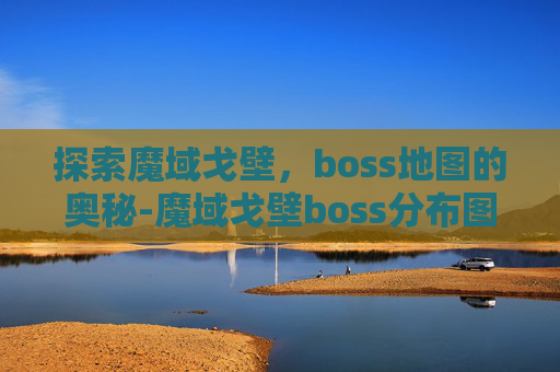 探索魔域戈壁，boss地图的奥秘-魔域戈壁boss分布图