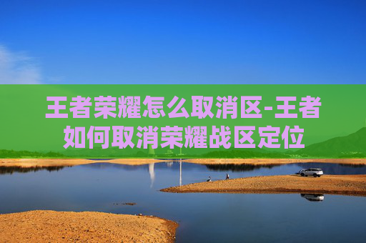 王者荣耀怎么取消区-王者如何取消荣耀战区定位