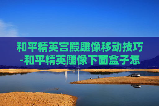 和平精英宫殿雕像移动技巧-和平精英雕像下面盒子怎么开只有拍照按钮