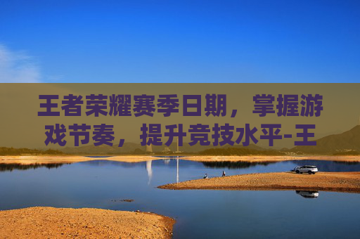 王者荣耀赛季日期，掌握游戏节奏，提升竞技水平-王者荣耀赛季日期怎么看