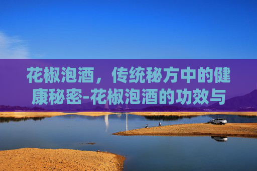 花椒泡酒，传统秘方中的健康秘密-花椒泡酒的功效与作用及食用方法