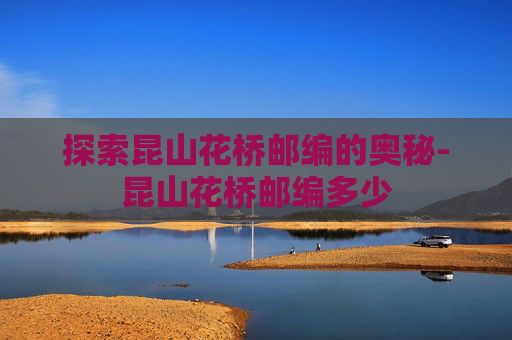 探索昆山花桥邮编的奥秘-昆山花桥邮编多少
