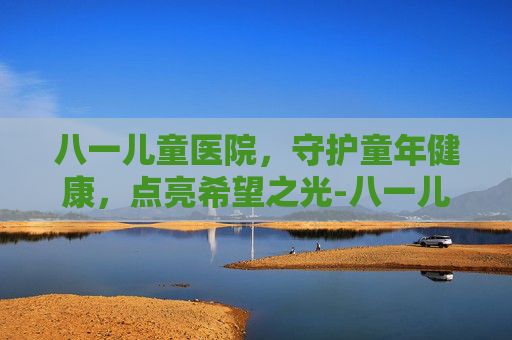 八一儿童医院，守护童年健康，点亮希望之光-八一儿童医院在哪
