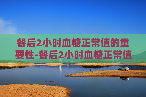 餐后2小时血糖正常值的重要性-餐后2小时血糖正常值范围是多少