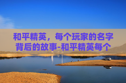 和平精英，每个玩家的名字背后的故事-和平精英每个玩家的名字一样吗