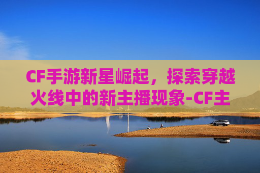 CF手游新星崛起，探索穿越火线中的新主播现象-CF主播