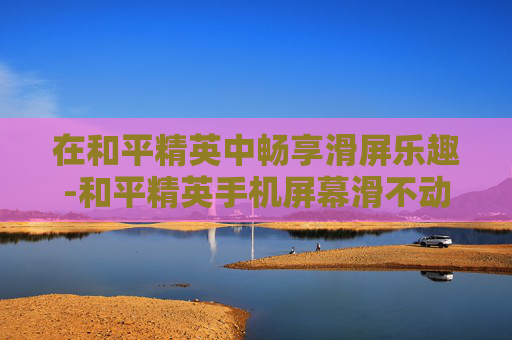 在和平精英中畅享滑屏乐趣-和平精英手机屏幕滑不动