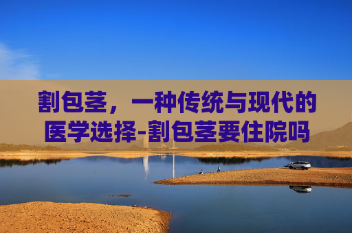 割包茎，一种传统与现代的医学选择-割包茎要住院吗