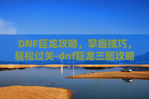 DNF巨龙攻略，掌握技巧，轻松过关-dnf巨龙三图攻略