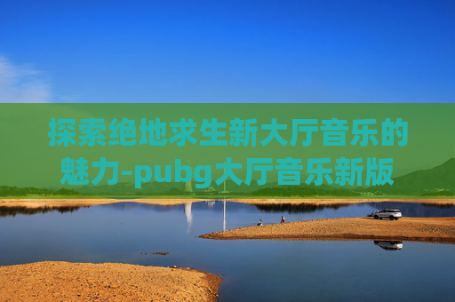探索绝地求生新大厅音乐的魅力-pubg大厅音乐新版