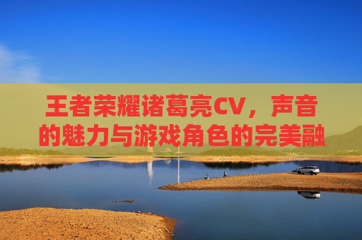 王者荣耀诸葛亮CV，声音的魅力与游戏角色的完美融合-王者荣耀诸葛亮cv是谁