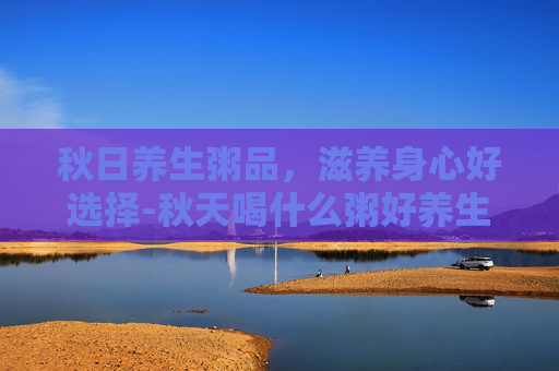 秋日养生粥品，滋养身心好选择-秋天喝什么粥好养生