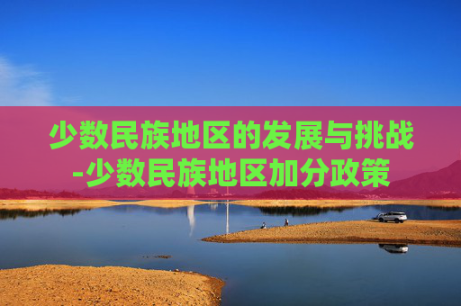 少数民族地区的发展与挑战-少数民族地区加分政策