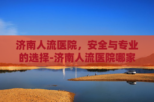 济南人流医院，安全与专业的选择-济南人流医院哪家好
