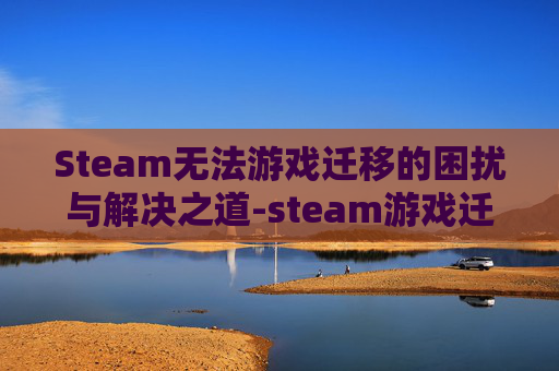 Steam无法游戏迁移的困扰与解决之道-steam游戏迁移到另一台电脑