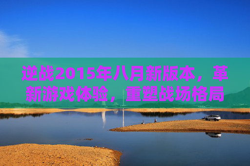 逆战2015年八月新版本，革新游戏体验，重塑战场格局-逆战2024年1月新版本