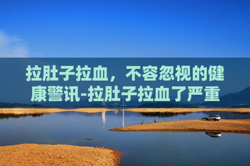 拉肚子拉血，不容忽视的健康警讯-拉肚子拉血了严重吗