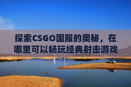 探索CSGO国服的奥秘，在哪里可以畅玩经典射击游戏？-csgo在哪里改国服