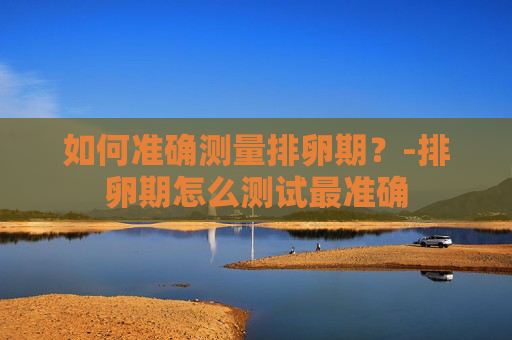 如何准确测量排卵期？-排卵期怎么测试最准确