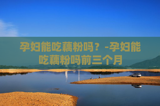 孕妇能吃藕粉吗？-孕妇能吃藕粉吗前三个月