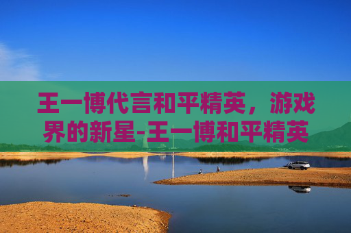王一博代言和平精英，游戏界的新星-王一博和平精英直播全程