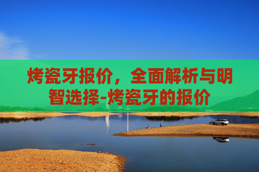 烤瓷牙报价，全面解析与明智选择-烤瓷牙的报价
