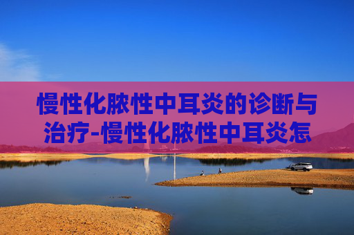 慢性化脓性中耳炎的诊断与治疗-慢性化脓性中耳炎怎么治疗才能彻底根除