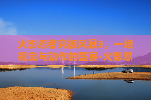 火影忍者究极风暴3，一场视觉与动作的盛宴-火影忍者究极风暴3好玩吗知乎