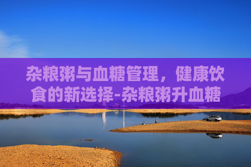 杂粮粥与血糖管理，健康饮食的新选择-杂粮粥升血糖吗?