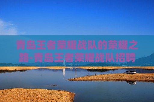 青岛王者荣耀战队的荣耀之路-青岛王者荣耀战队招聘