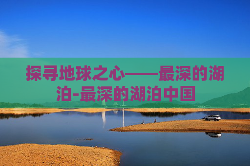 探寻地球之心——最深的湖泊-最深的湖泊中国