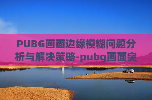 PUBG画面边缘模糊问题分析与解决策略-pubg画面突然变模糊