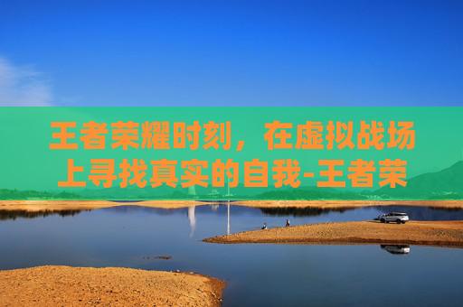 王者荣耀时刻，在虚拟战场上寻找真实的自我-王者荣耀时刻怎么关闭