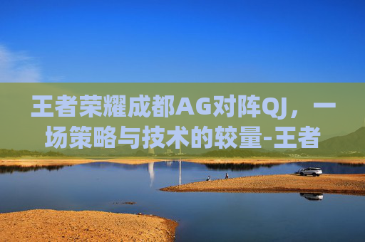 王者荣耀成都AG对阵QJ，一场策略与技术的较量-王者荣耀成都AG