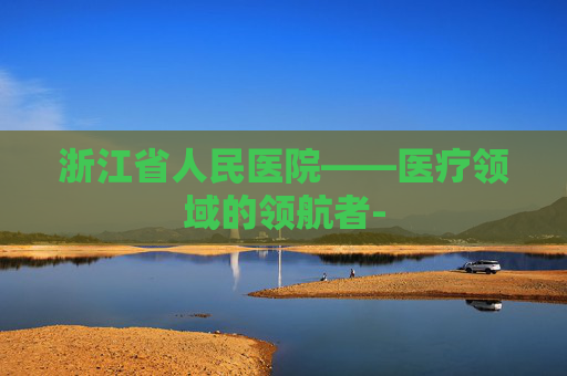 浙江省人民医院——医疗领域的领航者-