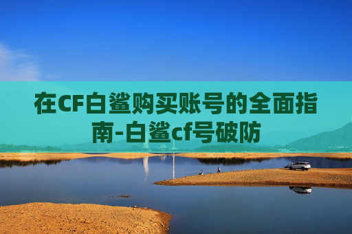 在CF白鲨购买账号的全面指南-白鲨cf号破防