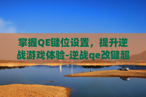 掌握QE键位设置，提升逆战游戏体验-逆战qe改键超详细教学