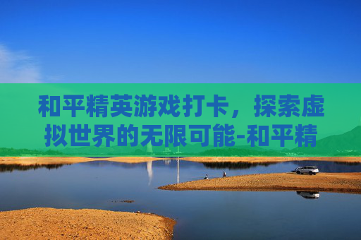 和平精英游戏打卡，探索虚拟世界的无限可能-和平精英打卡景点视频