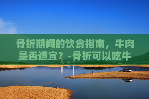 骨折期间的饮食指南，牛肉是否适宜？-骨折可以吃牛肉吗?